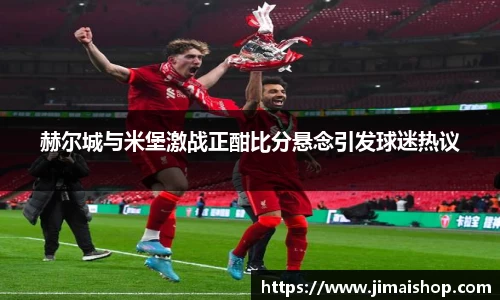 赫尔城与米堡激战正酣比分悬念引发球迷热议