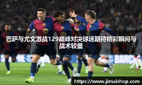 巴萨与尤文激战129巅峰对决球迷期待精彩瞬间与战术较量