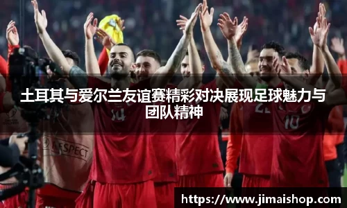土耳其与爱尔兰友谊赛精彩对决展现足球魅力与团队精神