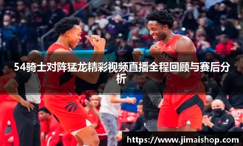 54骑士对阵猛龙精彩视频直播全程回顾与赛后分析