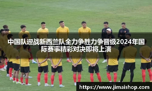 中国队迎战新西兰队全力争胜力争晋级2024年国际赛事精彩对决即将上演